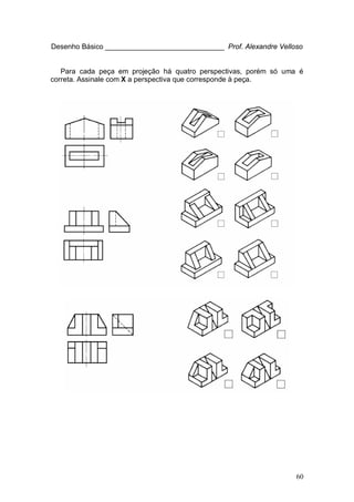 60
Desenho Básico ______________________________ Prof. Alexandre Velloso
Para cada peça em projeção há quatro perspectivas, porém só uma é
correta. Assinale com X a perspectiva que corresponde à peça.
 