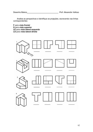 62
Desenho Básico______________________________ Prof. Alexandre Velloso
Analise as perspectivas e identifique as projeções, escrevendo nas linhas
correspondentes:
F para vista frontal
S para vista superior
LE para vista lateral esquerda
LD para vista lateral direita
 