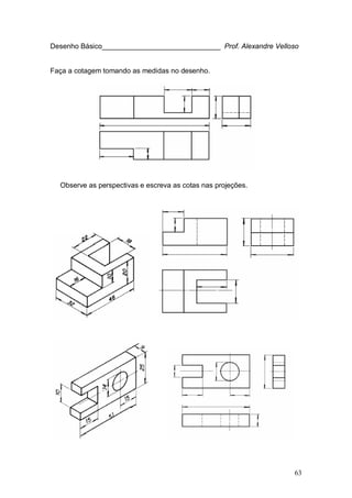 63
Desenho Básico______________________________ Prof. Alexandre Velloso
Faça a cotagem tomando as medidas no desenho.
Observe as perspectivas e escreva as cotas nas projeções.
 