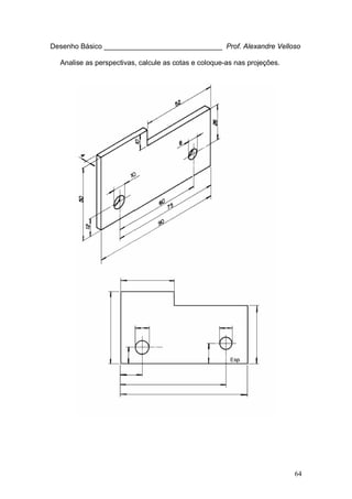 64
Desenho Básico ______________________________ Prof. Alexandre Velloso
Analise as perspectivas, calcule as cotas e coloque-as nas projeções.
 