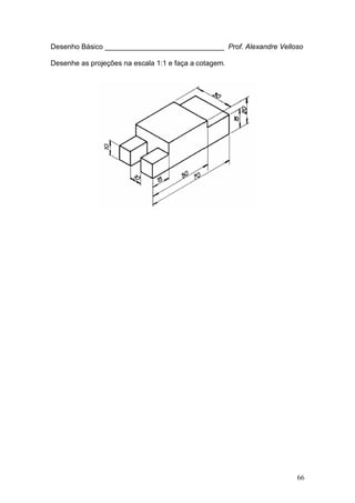 66
Desenho Básico ______________________________ Prof. Alexandre Velloso
Desenhe as projeções na escala 1:1 e faça a cotagem.
 