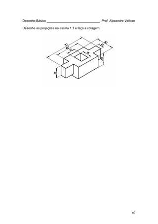 67
Desenho Básico ______________________________ Prof. Alexandre Velloso
Desenhe as projeções na escala 1:1 e faça a cotagem.
 