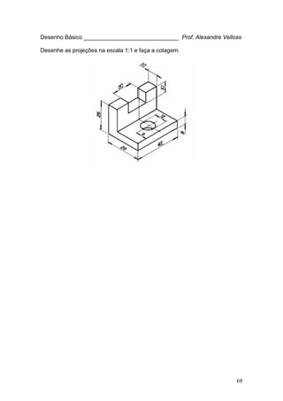68
Desenho Básico ______________________________ Prof. Alexandre Velloso
Desenhe as projeções na escala 1:1 e faça a cotagem.
 