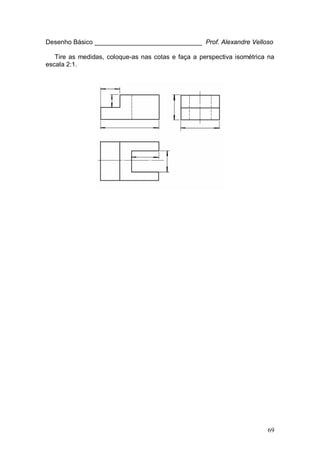 69
Desenho Básico ______________________________ Prof. Alexandre Velloso
Tire as medidas, coloque-as nas cotas e faça a perspectiva isométrica na
escala 2:1.
 