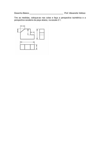 Desenho Básico ______________________________ Prof. Alexandre Velloso
Tire as medidas, coloque-as nas cotas e faça a perspectiva isométrica e a
perspectiva cavaleira da peça abaixo, na escala 2:1.
 
