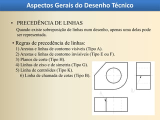 Aspectos Gerais do Desenho Técnico

• PRECEDÊNCIA DE LINHAS
 Quando existe sobreposição de linhas num desenho, apenas uma delas pode
 ser representada.
• Regras de precedência de linhas:
 1) Arestas e linhas de contorno visíveis (Tipo A).
 2) Arestas e linhas de contorno invisíveis (Tipo E ou F).
 3) Planos de corte (Tipo H).
 4) Linhas de eixo e de simetria (Tipo G).
 5) Linha de centróides (Tipo K).
    6) Linha de chamada de cotas (Tipo B).
 