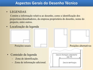 Aspectos Gerais do Desenho Técnico

• LEGENDAS
  Contém a informação relativa ao desenho, como a identificação dos
  projectistas/desenhadores, da empresa proprietária do desenho, nome do
  projecto, entre outros.
• Localização da legenda




      Posições usuais                                     Posições alternativas


• Conteúdo da legenda
    – Zona de identificação.
    – Zona de informação adicional.
 