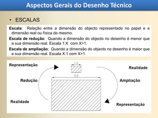 Aspectos Gerais do Desenho Técnico

• ESCALAS
Escala: Relação entre a dimensão do objecto representado no papel e a
 dimensão real ou física do mesmo.
Escala de redução: Quando a dimensão do objecto no desenho é menor que
 a sua dimensão real. Escala 1:X com X>1.
Escala de ampliação: Quando a dimensão do objecto no desenho é maior que
 a sua dimensão real. Escala X:1 com X>1.
 