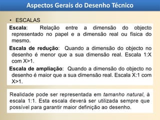 Aspectos Gerais do Desenho Técnico

• ESCALAS
Escala:     Relação entre a dimensão do objecto
 representado no papel e a dimensão real ou física do
 mesmo.
Escala de redução: Quando a dimensão do objecto no
 desenho é menor que a sua dimensão real. Escala 1:X
 com X>1.
Escala de ampliação: Quando a dimensão do objecto no
 desenho é maior que a sua dimensão real. Escala X:1 com
 X>1.
 