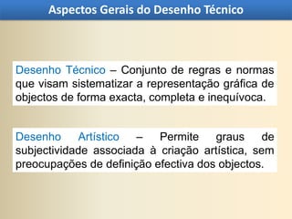 Aspectos Gerais do Desenho Técnico



Desenho Técnico – Conjunto de regras e normas
que visam sistematizar a representação gráfica de
objectos de forma exacta, completa e inequívoca.


Desenho     Artístico  –   Permite    graus     de
subjectividade associada à criação artística, sem
preocupações de definição efectiva dos objectos.
 