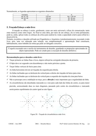 UDESC – Ano 2009 DBA – Desenho Básico Profª: Kelly Loureiro Dencker, M. Eng. 13
Normalmente, as legendas apresentam as seguintes dimensões:
Formatos L H
A0, A1, A2 175 mm Var. > 50 mm
A2, A3, A4 120 mm 35 - 50 mm
A4 90 mm 25 - 35 mm
5. Traçado/Esboço a mão livre
O traçado ou esboço é aceito, geralmente, como um meio universal e eficaz de comunicação, tanto
entre técnicos como entre leigos. Ao fixar-se uma idéia, por meio de um esboço, ela se torna permanente;
pode-se, então, aplicar todos os esforços da crítica para analisá-la e toda a capacidade criativa para refiná-la e
desenvolvê-la.
Portanto, na prática o desenho utilizado por Engenheiros e Arquitetos é predominantemente executado à mão
livre; pois, uma vez esboçada uma solução, sua complementação e apresentação final constituem,
habitualmente, mero trabalho de rotina que pode ser delegado a terceiros.
Recomendações para o desenho a mão livre:
Traçar primeiro as linhas finas e leves, depois reforçá-las corrigindo distorções da primeira.
O lápis deve ser segurado com desembaraço e não muito próximo a ponta.
Traçar linhas verticais de baixo para cima.
As linha horizontais devem ser traçadas da esquerda para direita.
As linhas inclinadas que se deslocam da vertical para a direita são traçadas de baixo para cima.
As linhas inclinadas que se deslocam da vertical para a esquerda são traçadas de cima para baixo.
Não se preocupe com a ondulação no traço, pois a direção é mais importante que a regularidade da linha.
As circunferências são desenhadas marcando-se o raio para cada lado das linhas de centro, ou para maior
precisão, acrescentando duas ou mais diagonais, passando pelo centro da circunferência e marcando
assim pontos equidistantes do centro igual ao raio figura .
Figura 20 – Traçado de circunferência a mão livre.
É aquele executado sem o auxílio de instrumentos de desenho, guardando as proporções aproximadas do
objeto representado. Pode ser cotado para a execução do desenho definitivo.
 