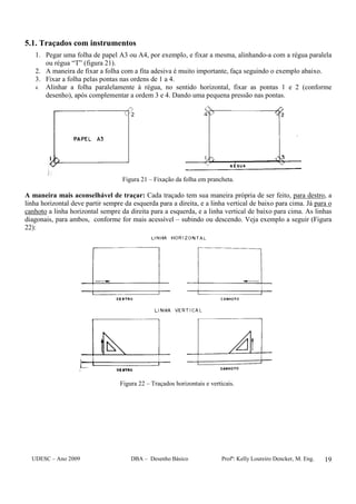UDESC – Ano 2009 DBA – Desenho Básico Profª: Kelly Loureiro Dencker, M. Eng. 19
5.1. Traçados com instrumentos
1. Pegar uma folha de papel A3 ou A4, por exemplo, e fixar a mesma, alinhando-a com a régua paralela
ou régua “T” (figura 21).
2. A maneira de fixar a folha com a fita adesiva é muito importante, faça seguindo o exemplo abaixo.
3. Fixar a folha pelas pontas nas ordens de 1 a 4.
4. Alinhar a folha paralelamente à régua, no sentido horizontal, fixar as pontas 1 e 2 (conforme
desenho), após complementar a ordem 3 e 4. Dando uma pequena pressão nas pontas.
Figura 21 – Fixação da folha em prancheta.
A maneira mais aconselhável de traçar: Cada traçado tem sua maneira própria de ser feito, para destro, a
linha horizontal deve partir sempre da esquerda para a direita, e a linha vertical de baixo para cima. Já para o
canhoto a linha horizontal sempre da direita para a esquerda, e a linha vertical de baixo para cima. As linhas
diagonais, para ambos, conforme for mais acessível – subindo ou descendo. Veja exemplo a seguir (Figura
22):
Figura 22 – Traçados horizontais e verticais.
 