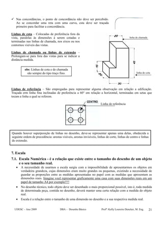 UDESC – Ano 2009 DBA – Desenho Básico Profª: Kelly Loureiro Dencker, M. Eng. 21
Nas concordâncias, o ponto de concordância não deve ser percebido.
Ao se concordar uma reta com uma curva, esta deve ser traçada
primeiro para facilitar a concordância.
Linhas de cota – Colocadas de preferência fora da
vista, paralelas às dimensões à serem cotadas e
terminadas nas linhas de chamada, nos eixos ou nos
contornos visíveis das vistas.
Linhas de chamada ou linhas de extensão –
Prolongam-se para fora das vistas para se indicar a
distância medida.
Linhas de referência – São empregadas para representar alguma observação em relação a edificação.
Traçada erm linha fina inclinadas de preferência a 60° em relação a horizontal, terminadas em setas que
tocam a linha a qual se referem.
7. Escala
7.1. Escala Numérica - é a relação que existe entre o tamanho do desenho de um objeto
e o seu tamanho real.
• A necessidade de usarmos a escala surgiu com a impossibilidade de apresentarmos os objetos em
verdadeira grandeza, cujas dimensões eram muito grandes ou pequenas, existindo a necessidade de
guardar as proporções entre as medidas apresentadas no papel com as medidas que apresentam as
dimensões reais. Imagine você representar graficamente uma casa com suas dimensões reais em um
papel de tamanho A4 por exemplo!!!!
• No desenho técnico, todo objeto deve ser desenhado o mais proporcional possível, isto é, toda medida
de determinada peça, contida no desenho, deverá manter uma certa relação com a medida do objeto
real.
• Escala é a relação entre o tamanho de uma dimensão no desenho e a sua respectiva medida real.
Linha de referência
obs: Linhas de cota e de chamada
são sempre do tipo traço fino.
Quando houver superposição de linhas no desenho, deve-se representar apenas uma delas, obedecida a
seguinte ordem de precedência: arestas visíveis, arestas invisíveis, linhas de corte, linhas de centro e linhas
de extensão.
linha de chamada
linha de cota
 