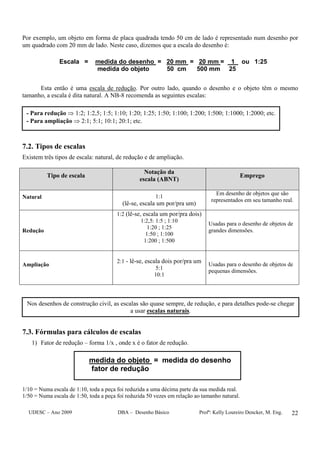 UDESC – Ano 2009 DBA – Desenho Básico Profª: Kelly Loureiro Dencker, M. Eng. 22
Por exemplo, um objeto em forma de placa quadrada tendo 50 cm de lado é representado num desenho por
um quadrado com 20 mm de lado. Neste caso, dizemos que a escala do desenho é:
Escala = medida do desenho = 20 mm = 20 mm = 1 ou 1:25
medida do objeto 50 cm 500 mm 25
Esta então é uma escala de redução. Por outro lado, quando o desenho e o objeto têm o mesmo
tamanho, a escala é dita natural. A NB-8 recomenda as seguintes escalas:
7.2. Tipos de escalas
Existem três tipos de escala: natural, de redução e de ampliação.
Tipo de escala
Notação da
escala (ABNT)
Emprego
Natural 1:1
(lê-se, escala um por/pra um)
Em desenho de objetos que são
representados em seu tamanho real.
Redução
1:2 (lê-se, escala um por/pra dois)
1:2,5: 1:5 ; 1:10
1:20 ; 1:25
1:50 ; 1:100
1:200 ; 1:500
Usadas para o desenho de objetos de
grandes dimensões.
Ampliação
2:1 - lê-se, escala dois por/pra um
5:1
10:1
Usadas para o desenho de objetos de
pequenas dimensões.
7.3. Fórmulas para cálculos de escalas
1) Fator de redução – forma 1/x , onde x é o fator de redução.
medida do objeto = medida do desenho
fator de redução
1/10 = Numa escala de 1:10, toda a peça foi reduzida a uma décima parte da sua medida real.
1/50 = Numa escala de 1:50, toda a peça foi reduzida 50 vezes em relação ao tamanho natural.
- Para redução ⇒ 1:2; 1:2,5; 1:5; 1:10; 1:20; 1:25; 1:50; 1:100; 1:200; 1:500; 1:1000; 1:2000; etc.
- Para ampliação ⇒ 2:1; 5:1; 10:1; 20:1; etc.
Nos desenhos de construção civil, as escalas são quase sempre, de redução, e para detalhes pode-se chegar
a usar escalas naturais.
 