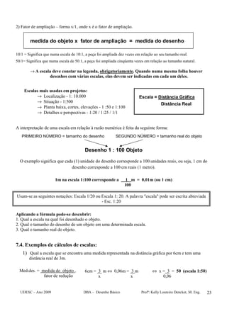 UDESC – Ano 2009 DBA – Desenho Básico Profª: Kelly Loureiro Dencker, M. Eng. 23
2) Fator de ampliação – forma x/1, onde x é o fator de ampliação.
medida do objeto x fator de ampliação = medida do desenho
10/1 = Significa que numa escala de 10:1, a peça foi ampliada dez vezes em relação ao seu tamanho real.
50/1= Significa que numa escala de 50:1, a peça foi ampliada cinqüenta vezes em relação ao tamanho natural.
→ A escala deve constar na legenda, obrigatoriamente. Quando numa mesma folha houver
desenhos com várias escalas, elas devem ser indicadas em cada um deles.
Escalas mais usadas em projetos:
→ Localização - 1: 10.000
→ Situação - 1:500
→ Planta baixa, cortes, elevações - 1 :50 e 1:100
→ Detalhes e perspectivas - 1:20 / 1:25 / 1/1
Escala = Distância Gráfica
Distância Real
A interpretação de uma escala em relação à razão numérica é feita da seguinte forma:
PRIMEIRO NÚMERO = tamanho do desenho SEGUNDO NÚMERO = tamanho real do objeto
Desenho 1 : 100 Objeto
O exemplo significa que cada (1) unidade do desenho corresponde a 100 unidades reais, ou seja, 1 cm do
desenho corresponde a 100 cm reais (1 metro).
1m na escala 1:100 corresponde a 1 m = 0,01m (ou 1 cm)
100
Aplicando a fórmula pode-se descobrir:
1. Qual a escala na qual foi desenhado o objeto.
2. Qual o tamanho do desenho de um objeto em uma determinada escala.
3. Qual o tamanho real do objeto.
7.4. Exemplos de cálculos de escalas:
1) Qual a escala que se encontra uma medida representada na distância gráfica por 6cm e tem uma
distância real de 3m.
Med.des. = medida do objeto ,
fator de redução
6cm = 3 m ⇔ 0,06m = 3 m
x x
⇔ x = 3 = 50 (escala 1:50)
0,06
Usam-se as seguintes notações: Escala 1/20 ou Escala 1: 20. A palavra "escala" pode ser escrita abreviada
- Esc. 1:20
 