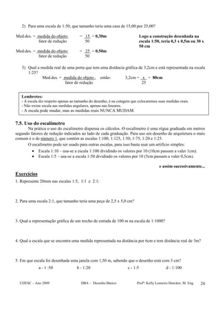 UDESC – Ano 2009 DBA – Desenho Básico Profª: Kelly Loureiro Dencker, M. Eng. 24
2) Para uma escala de 1:50, que tamanho teria uma casa de 15,00 por 25,00?
Med.des. = medida do objeto = 15 = 0,30m
fator de redução 50
Logo a construção desenhada na
escala 1:50, teria 0,3 x 0,5m ou 30 x
50 cm
Med.des. = medida do objeto = 25 = 0,50m
fator de redução 50
3) Qual a medida real de uma porta que tem uma distância gráfica de 3,2cm e está representada na escala
1:25?
Med.des. = medida do objeto , então: 3,2cm = x = 80cm
fator de redução 25
7.5. Uso do escalímetro
Na prática o uso do escalímetro dispensa os cálculos. O escalímetro é uma régua graduada em metros
segundo fatores de redução indicados ao lado de cada graduação. Para uso em desenho de arquitetura o mais
comum é o de número 1, que contém as escalas 1:100, 1:125, 1:50, 1:75, 1:20 e 1:25.
O escalímetro pode ser usado para outras escalas, para isso basta usar um artifício simples:
• Escala 1:10 – usa-se a escala 1:100 dividindo os valores por 10 (10cm passam a valer 1cm).
• Escala 1:5 – usa-se a escala 1:50 dividindo os valores por 10 (5cm passam a valer 0,5cm).
e assim sucessivamente...
Exercícios
1. Represente 20mm nas escalas 1:5, 1:1 e 2:1:
2. Para uma escala 2:1, que tamanho teria uma peça de 2,5 x 5,0 cm?
3. Qual a representação gráfica de um trecho de estrada de 100 m na escala de 1:1000?
4. Qual a escala que se encontra uma medida representada na distância por 6cm e tem distância real de 3m?
5. Em que escala foi desenhada uma janela com 1,50 m, sabendo que o desenho está com 3 cm?
a - 1 :50 b - 1:20 c - 1:5 d - 1:100
Lembretes:
- A escala diz respeito apenas ao tamanho do desenho, é na cotagem que colocaremos suas medidas reais.
- Não existe escala nas medidas angulares, apenas nas lineares.
- A escala pode mudar, mas as medidas reais NUNCA MUDAM.
 