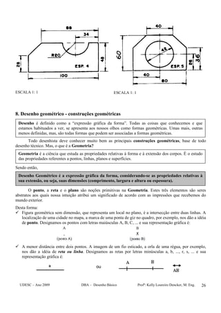 UDESC – Ano 2009 DBA – Desenho Básico Profª: Kelly Loureiro Dencker, M. Eng. 26
ESCALA 1: 1 ESCALA 1: 1
8. Desenho geométrico - construções geométricas
Todo desenhista deve conhecer muito bem as principais construções geométricas, base de todo
desenho técnico. Mas, o que é a Geometria?
Sendo então,
O ponto, a reta e o plano são noções primitivas na Geometria. Estes três elementos são seres
abstratos aos quais nossa intuição atribui um significado de acordo com as impressões que recebemos do
mundo exterior.
Desta forma:
Figura geométrica sem dimensão, que representa um local no plano, é a intersecção entre duas linhas. A
localização de uma cidade no mapa, a marca de uma ponta de giz no quadro, por exemplo, nos dão a idéia
de ponto. Designamos os pontos com letras maiúsculas A, B, C, ... e sua representação gráfica é:
A menor distância entre dois pontos. A imagem de um fio esticado, a orla de uma régua, por exemplo,
nos dão a idéia de reta ou linha. Designamos as retas por letras minúsculas a, b, ..., r, s, ... e sua
representação gráfica é:
ou
Geometria é a ciência que estuda as propriedades relativas à forma e à extensão dos corpos. É o estudo
das propriedades referentes a pontos, linhas, planos e superfícies.
Desenho é definido como a “expressão gráfica da forma”. Todas as coisas que conhecemos e que
estamos habituados a ver, se apresenta aos nossos olhos como formas geométricas. Umas mais, outras
menos definidas, mas, são todas formas que podem ser associadas a formas geométricas.
Desenho Geométrico é a expressão gráfica da forma, considerando-se as propriedades relativas à
sua extensão, ou seja, suas dimensões (comprimento, largura e altura ou espessura).
 