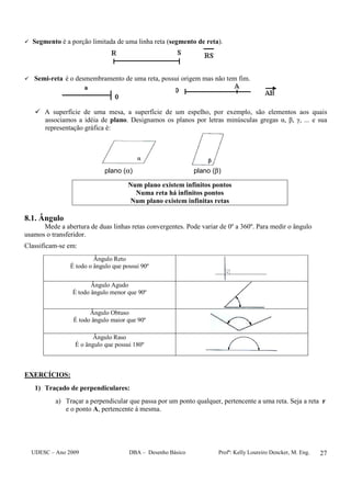 UDESC – Ano 2009 DBA – Desenho Básico Profª: Kelly Loureiro Dencker, M. Eng. 27
Segmento é a porção limitada de uma linha reta (segmento de reta).
Semi-reta é o desmembramento de uma reta, possui origem mas não tem fim.
A superfície de uma mesa, a superfície de um espelho, por exemplo, são elementos aos quais
associamos a idéia de plano. Designamos os planos por letras minúsculas gregas α, β, γ, ... e sua
representação gráfica é:
plano (α) plano (β)
Num plano existem infinitos pontos
Numa reta há infinitos pontos
Num plano existem infinitas retas
8.1. Ângulo
Mede a abertura de duas linhas retas convergentes. Pode variar de 0º a 360º. Para medir o ângulo
usamos o transferidor.
Classificam-se em:
Ângulo Reto
É todo o ângulo que possui 90º
Ângulo Agudo
É todo ângulo menor que 90º
Ângulo Obtuso
É todo ângulo maior que 90º
Ângulo Raso
É o ângulo que possui 180º
EXERCÍCIOS:
1) Traçado de perpendiculares:
a) Traçar a perpendicular que passa por um ponto qualquer, pertencente a uma reta. Seja a reta r
e o ponto A, pertencente à mesma.
 