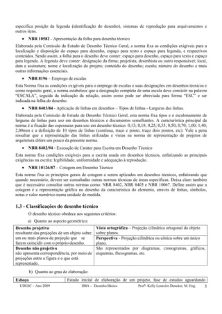 UDESC – Ano 2009 DBA – Desenho Básico Profª: Kelly Loureiro Dencker, M. Eng. 3
especifica posição da legenda (identificação do desenho), sistemas de reprodução para arquivamentos e
outros itens.
• NBR 10582 - Apresentação da folha para desenho técnico
Elaborada pela Comissão de Estudo de Desenho Técnico Geral, a norma fixa as condições exigíveis para a
localização e disposição do espaço para desenho, espaço para texto e espaço para legenda, e respectivos
conteúdos. Sendo assim, a folha para o desenho deve conter: espaço para desenho, espaço para texto e espaço
para legenda. A legenda deve conter: designação da firma; projetista, desenhista ou outro responsável; local,
data e assinatura; nome e localização do projeto; conteúdo do desenho; escala; número do desenho e mais
outras informações essenciais.
• NBR 8196 – Emprego de escalas
Esta Norma fixa as condições exigíveis para o emprego de escalas e suas designações em desenhos técnicos e
como requisito geral, a norma estabelece que a designação completa de uma escala deve consistir na palavra
“ESCALA”, seguida da indicação da relação, assim como pode ser abreviada para forma “ESC” e ser
indicada na folha do desenho.
• NBR 8403/84 - Aplicação de linhas em desenhos – Tipos de linhas - Larguras das linhas.
Elaborada pela Comissão de Estudo de Desenho Técnico Geral, esta norma fixa tipos e o escalonamento de
larguras de linhas para uso em desenhos técnicos e documentos semelhantes. A característica principal da
norma é a fixação das espessuras para uso em desenho técnico: 0,13; 0,18; 0,25; 0,35; 0,50; 0,70; 1,00; 1,40;
2,00mm e a definição de 10 tipos de linhas (contínua, traço e ponto, traço dois pontos, etc). Vale a pena
ressaltar que a representação das linhas utilizadas e vistas na norma de representação de projetos de
arquitetura difere um pouco da presente norma.
• NBR 8402/94 - Execução de Caráter para Escrita em Desenho Técnico
Esta norma fixa condições exigíveis para a escrita usada em desenhos técnicos, enfatizando as principais
exigências na escrita: legibilidade, uniformidade e adequação à reprodução.
• NBR 10126/87 – Cotagem em Desenho Técnico
Esta norma fixa os princípios gerais de cotagem a serem aplicados em desenhos técnicos, enfatizando que
quando necessário, devem ser consultadas outras normas técnicas de áreas específicas. Deixa claro também
que é necessário consultar outras normas como: NBR 8402, NBR 8403 e NBR 10067. Define assim que a
cotagem é a representação gráfica no desenho da característica do elemento, através de linhas, símbolos,
notas e valor numérico numa unidade de medida.
1.3 - Classificações do desenho técnico
O desenho técnico obedece aos seguintes critérios:
a) Quanto ao aspecto geométrico:
Desenho projetivo
resultante das projeções de um objeto sobre
um ou mais planos de projeção que se
fazem coincidir com o próprio desenho.
Vista ortográfica – Projeção cilíndrica ortogonal do objeto
sobre planos.
Perspectiva - Projeção cilíndrica ou cônica sobre um único
plano.
Desenho não projetivo
não apresenta correspondência, por meio de
projeções entre a figura e o que está
representado.
São representados por diagramas, cronogramas, gráficos,
esquemas, fluxogramas, etc.
b) Quanto ao grau de elaboração:
Esboço Estado inicial de elaboração de um projeto, fase de estudos aguardando
 