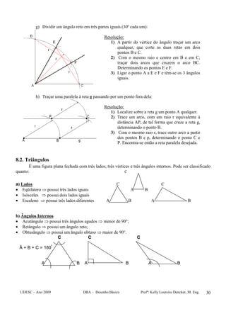 UDESC – Ano 2009 DBA – Desenho Básico Profª: Kelly Loureiro Dencker, M. Eng. 30
g) Dividir um ângulo reto em três partes iguais (30º cada um):
Resolução:
1) A partir do vértice do ângulo traçar um arco
qualquer, que corte as duas retas em dois
pontos B e C.
2) Com o mesmo raio e centro em B e em C,
traçar dois arcos que cruzem o arco BC.
Determinando os pontos E e F.
3) Ligar o ponto A a E e F e têm-se os 3 ângulos
iguais.
h) Traçar uma paralela à reta g passando por um ponto fora dela:
Resolução:
1) Localize sobre a reta g um ponto A qualquer.
2) Trace um arco, com um raio r equivalente à
distância AP, de tal forma que cruze a reta g,
determinando o ponto B.
3) Com o mesmo raio r, trace outro arco a partir
dos pontos B e p, determinando o ponto C e
P. Encontra-se então a reta paralela desejada.
8.2. Triângulos
É uma figura plana fechada com três lados, três vértices e três ângulos internos. Pode ser classificado
quanto: C
a) Lados C C
• Eqüilátero ⇒ possui três lados iguais A B
• Isósceles ⇒ possui dois lados iguais
• Escaleno ⇒ possui três lados diferentes A B A B
b) Ângulos Internos
• Acutângulo ⇒ possui três ângulos agudos ⇒ menor de 90°;
• Retângulo ⇒ possui um ângulo reto;
• Obtusângulo ⇒ possui um ângulo obtuso ⇒ maior de 90°.
C C C
Â + B + C = 180º
A B A B A B
 