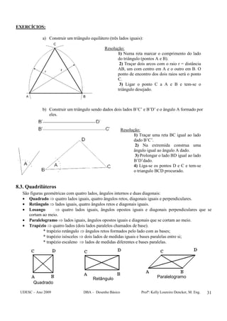 UDESC – Ano 2009 DBA – Desenho Básico Profª: Kelly Loureiro Dencker, M. Eng. 31
EXERCÍCIOS:
a) Construir um triângulo equilátero (três lados iguais):
Resolução:
1) Numa reta marcar o comprimento do lado
do triângulo (pontos A e B).
2) Traçar dois arcos com o raio r = distância
AB, um com centro em A e o outro em B. O
ponto de encontro dos dois raios será o ponto
C.
3) Ligar o ponto C a A e B e tem-se o
triângulo desejado.
b) Construir um triângulo sendo dados dois lados B’C’ e B’D’ e o ângulo A formado por
eles.
Resolução:
1) Traçar uma reta BC igual ao lado
dado B’C’.
2) Na extremida construa uma
ângulo igual ao ângulo A dado.
3) Prolongar o lado BD igual ao lado
B’D’dado.
4) Liga-se os pontos D e C e tem-se
o triangulo BCD procurado.
8.3. Quadriláteros
São figuras geométricas com quatro lados, ângulos internos e duas diagonais:
• Quadrado ⇒ quatro lados iguais, quatro ângulos retos, diagonais iguais e perpendiculares.
• Retângulo ⇒ lados iguais, quatro ângulos retos e diagonais iguais.
• Losango ⇒ quatro lados iguais, ângulos opostos iguais e diagonais perpendiculares que se
cortam ao meio.
• Paralelogramo ⇒ lados iguais, ângulos opostos iguais e diagonais que se cortam ao meio.
• Trapézio ⇒ quatro lados (dois lados paralelos chamados de base).
* trapézio retângulo ⇒ ângulos retos formados pelo lado com as bases;
* trapézio isósceles ⇒ dois lados de medidas iguais e bases paralelas entre si;
* trapézio escaleno ⇒ lados de medidas diferentes e bases paralelas.
Quadrado
Retângulo Paralelogramo
 