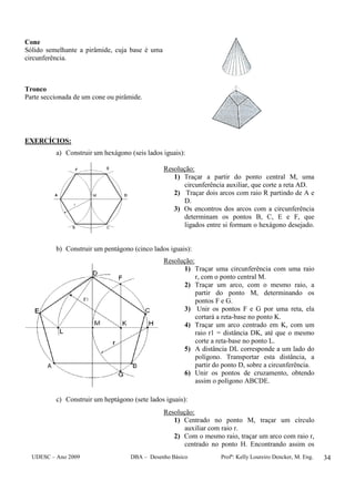 UDESC – Ano 2009 DBA – Desenho Básico Profª: Kelly Loureiro Dencker, M. Eng. 34
Cone
Sólido semelhante a pirâmide, cuja base é uma
circunferência.
Tronco
Parte seccionada de um cone ou pirâmide.
EXERCÍCIOS:
a) Construir um hexágono (seis lados iguais):
Resolução:
1) Traçar a partir do ponto central M, uma
circunferência auxiliar, que corte a reta AD.
2) Traçar dois arcos com raio R partindo de A e
D.
3) Os encontros dos arcos com a circunferência
determinam os pontos B, C, E e F, que
ligados entre si formam o hexágono desejado.
b) Construir um pentágono (cinco lados iguais):
Resolução:
1) Traçar uma circunferência com uma raio
r, com o ponto central M.
2) Traçar um arco, com o mesmo raio, a
partir do ponto M, determinando os
pontos F e G.
3) Unir os pontos F e G por uma reta, ela
cortará a reta-base no ponto K.
4) Traçar um arco centrado em K, com um
raio r1 = distância DK, até que o mesmo
corte a reta-base no ponto L.
5) A distância DL corresponde a um lado do
polígono. Transportar esta distância, a
partir do ponto D, sobre a circunferência.
6) Unir os pontos de cruzamento, obtendo
assim o polígono ABCDE.
c) Construir um heptágono (sete lados iguais):
Resolução:
1) Centrado no ponto M, traçar um círculo
auxiliar com raio r.
2) Com o mesmo raio, traçar um arco com raio r,
centrado no ponto H. Encontrando assim os
 