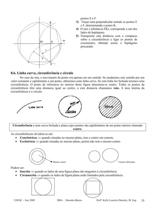 UDESC – Ano 2009 DBA – Desenho Básico Profª: Kelly Loureiro Dencker, M. Eng. 35
pontos E e F.
3) Traçar uma perpendicular unindo os pontos E
e F, determinando o ponto K.
4) O raio s (distância FK), corresponde a um dos
lados do heptágono.
5) Transportar esta distância com o compasso
sobre a circunferência e ligar os pontos de
cruzamento, obtendo assim o heptágono
procurado.
8.6. Linha curva, circunferência e circulo
No caso da reta, o movimento do ponto era apenas em um sentido. Se mudarmos este sentido por um
valor constante e eqüidistante a um ponto, obteremos uma linha curva. Se esta linha for fechada teremos uma
circunferência. O ponto de referencia no interior desta figura denomina-se centro. Todos os pontos da
circunferência têm uma distancia igual ao centro, a esta distancia chamamos raio. A área interna da
circunferência é o circulo.
Circunferência é uma curva fechada e plana cujos pontos são eqüidistantes de um ponto interior chamado
centro.
As circunferências dividem-se em:
• Concêntricas ⇒ quando situadas no mesmo plano, tem o centro em comum.
• Excêntricas ⇒ quando situadas no mesmo plano, porém não tem o mesmo centro.
Mesmo centro Centros diferentes
Podem ser:
• Inscrita ⇒ quando os lados de uma figura plana são tangentes à circunferência.
• Circunscrita ⇒ quando os lados da figura plana estão limitados pela circunferência.
 
