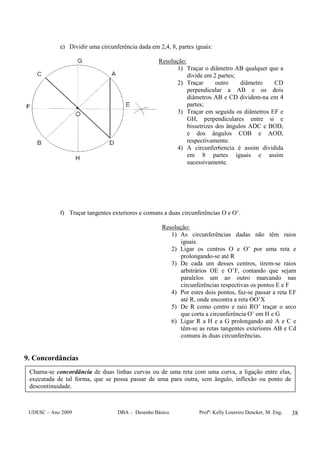 UDESC – Ano 2009 DBA – Desenho Básico Profª: Kelly Loureiro Dencker, M. Eng. 38
e) Dividir uma circunferência dada em 2,4, 8, partes iguais:
Resolução:
1) Traçar o diâmetro AB qualquer que a
divide em 2 partes;
2) Traçar outro diâmetro CD
perpendicular a AB e os dois
diâmetros AB e CD dividem-na em 4
partes;
3) Traçar em seguida os diâmetros EF e
GH, perpendiculares entre si e
bissetrizes dos ângulos ADC e BOD,
e dos ângulos COB e AOD,
respectivamente.
4) A circunfer6encia é assim dividida
em 8 partes iguais e assim
sucessivamente.
f) Traçar tangentes exteriores e comuns a duas circunferências O e O’.
Resolução:
1) As circunferências dadas não têm raios
iguais.
2) Ligar os centros O e O’ por uma reta e
prolongando-se até R
3) De cada um desses centros, tirem-se raios
arbitrários OE e O’F, contando que sejam
paralelos um ao outro marcando nas
circunferências respectivas os pontos E e F
4) Por estes dois pontos, faz-se passar a reta EF
até R, onde encontra a reta OO’X
5) De R como centro e raio RO’ traçar o arco
que corta a circunferência O’ em H e G
6) Ligar R a H e a G prolongando até A e C e
têm-se as retas tangentes exteriores AB e Cd
comuns às duas circunferências.
9. Concordâncias
Chama-se concordância de duas linhas curvas ou de uma reta com uma curva, a ligação entre elas,
executada de tal forma, que se possa passar de uma para outra, sem ângulo, inflexão ou ponto de
descontinuidade.
 