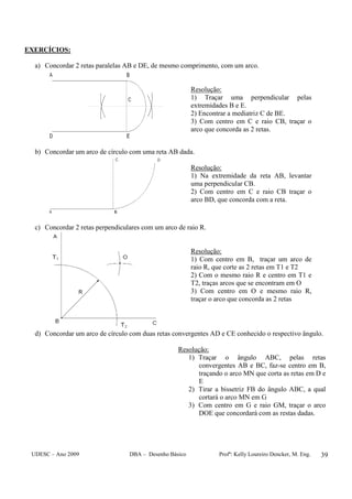UDESC – Ano 2009 DBA – Desenho Básico Profª: Kelly Loureiro Dencker, M. Eng. 39
EXERCÍCIOS:
a) Concordar 2 retas paralelas AB e DE, de mesmo comprimento, com um arco.
Resolução:
1) Traçar uma perpendicular pelas
extremidades B e E.
2) Encontrar a mediatriz C de BE.
3) Com centro em C e raio CB, traçar o
arco que concorda as 2 retas.
b) Concordar um arco de círculo com uma reta AB dada.
Resolução:
1) Na extremidade da reta AB, levantar
uma perpendicular CB.
2) Com centro em C e raio CB traçar o
arco BD, que concorda com a reta.
c) Concordar 2 retas perpendiculares com um arco de raio R.
Resolução:
1) Com centro em B, traçar um arco de
raio R, que corte as 2 retas em T1 e T2
2) Com o mesmo raio R e centro em T1 e
T2, traças arcos que se encontram em O
3) Com centro em O e mesmo raio R,
traçar o arco que concorda as 2 retas
d) Concordar um arco de círculo com duas retas convergentes AD e CE conhecido o respectivo ângulo.
Resolução:
1) Traçar o ângulo ABC, pelas retas
convergentes AB e BC, faz-se centro em B,
traçando o arco MN que corta as retas em D e
E
2) Tirar a bissetriz FB do ângulo ABC, a qual
cortará o arco MN em G
3) Com centro em G e raio GM, traçar o arco
DOE que concordará com as restas dadas.
 