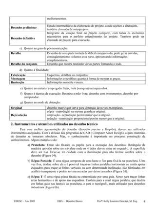 UDESC – Ano 2009 DBA – Desenho Básico Profª: Kelly Loureiro Dencker, M. Eng. 4
melhoramentos.
Desenho preliminar
Estado intermediário da elaboração do projeto, ainda sujeitos a alterações,
também chamado de ante-projeto.
Desenho definitivo
Integrante da solução final do projeto completo, com todos os elementos
necessários para o perfeito entendimento do projeto. Também pode ser
chamado de projeto para execução.
c) Quanto ao grau de pormenorização:
Detalhe Desenho de uma parte isolada de difícil compreensão, pode gerar dúvidas,
conseqüentemente isolamos esta parte, apresentando informações
complementares.
Detalhe do conjunto Desenho que mostra reunindo várias partes formando o todo.
d) Quanto à finalidade:
Fabricação Esquemas, detalhes ou conjuntos.
Montagem Informações específicas quanto à forma de montar as peças.
Ilustração Informações somente visuais.
e) Quanto ao material empregado: lápis, tinta (nanquim ou impressão).
f) Quanto à técnica de execução: Desenho a mão-livre, desenho com instrumentos, desenho por
computador.
g) Quanto ao modo de obtenção:
Original desenho matriz que serve para obtenção de novos exemplares.
Reprodução
cópia - reprodução na mesma grandeza original.
ampliação - reprodução porém maior que a original.
redução - reprodução proporcional porém menor que a original.
2. Instrumentos e utensílios utilizados no desenho técnico
Para uma melhor apresentação do desenho (desenho preciso e límpido), devem ser utilizados
instrumentos adequados. Com a difusão dos programas de CAD ( Computer Aided Design), alguns materiais
de desenho se tornaram obsoletos. Mas, o conhecimento é importante no processo construção de
conhecimentos. Alguns materiais são:
a) Prancheta: Onde são fixados os papéis para a execução dos desenhos. Retângulo de
madeira apoiado sobre um cavalete onde os 4 lados devem estar no esquadro. A superfície
deve ser lisa. Deve-se ter cuidsdo com a iluminação para não formar sombra sobre o
desenho (Figura 04).
b) Régua Paralela: É uma régua composta de uma haste e fios para fixá-la na prancheta. Uma
vez fixa, desliza sobre ela e é possível traçar-se linhas paralelas horizontais ou ainda apoiar
esquadros para traçar-se linhas verticais ou com determinada inclinação. São fabricadas em
acrílico transparente e podem ser encontradas em vários tamanhos (Figura 05).
c) Régua T: É uma régua plana fixada na extremidade por uma guia. Serve para traçar linhas
retas horizontais e de apoio aos esquadros. Evoluiu para a atual régua paralela, que desliza
em linhas guia nas laterais da prancheta, e para o tecnígrafo, mais utilizado para desenhos
industriais (Figura 06).
 