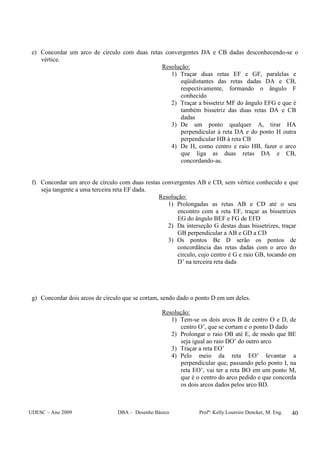UDESC – Ano 2009 DBA – Desenho Básico Profª: Kelly Loureiro Dencker, M. Eng. 40
e) Concordar um arco de círculo com duas retas convergentes DA e CB dadas desconhecendo-se o
vértice.
Resolução:
1) Traçar duas retas EF e GF, paralelas e
eqüidistantes das retas dadas DA e CB,
respectivamente, formando o ângulo F
conhecido
2) Traçar a bissetriz MF do ângulo EFG e que é
também bissetriz das duas retas DA e CB
dadas
3) De um ponto qualquer A, tirar HA
perpendicular à reta DA e do ponto H outra
perpendicular HB à reta CB
4) De H, como centro e raio HB, fazer o arco
que liga as duas retas DA e CB,
concordando-as.
f) Concordar um arco de círculo com duas restas convergentes AB e CD, sem vértice conhecido e que
seja tangente a uma terceira reta EF dada.
Resolução:
1) Prolongadas as retas AB e CD até o seu
encontro com a reta EF, traçar as bissetrizes
EG do ângulo BEF e FG de EFD
2) Da interseção G destas duas bissetrizes, traçar
GB perpendicular a AB e GD a CD
3) Os pontos Be D serão os pontos de
concordância das retas dadas com o arco do
circulo, cujo centro é G e raio GB, tocando em
D’ na terceira reta dada
g) Concordar dois arcos de círculo que se cortam, sendo dado o ponto D em um deles.
Resolução:
1) Tem-se os dois arcos B de centro O e D, de
centro O’, que se cortam e o ponto D dado
2) Prolongar o raio OB até E, de modo que BE
seja igual ao raio DO’ do outro arco
3) Traçar a reta EO’
4) Pelo meio da reta EO’ levantar a
perpendicular que, passando pelo ponto I, na
reta EO’, vai ter a reta BO em um ponto M,
que é o centro do arco pedido e que concorda
os dois arcos dados pelos arco BD.
 