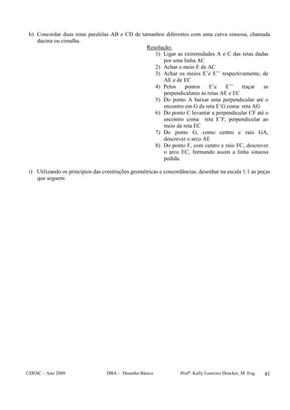 UDESC – Ano 2009 DBA – Desenho Básico Profª: Kelly Loureiro Dencker, M. Eng. 41
h) Concordar duas retas paralelas AB e CD de tamanhos diferentes com uma curva sinuosa, chamada
ducina ou cimalha.
Resolução:
1) Ligar as extremidades A e C das retas dadas
por uma linha AC
2) Achar o meio E de AC
3) Achar os meios E’e E’’ respectivamente, de
AE e de EC
4) Pelos pontos E’e E’’ traçar as
perpendiculares às retas AE e EC
5) Do ponto A baixar uma perpendicular até o
encontro em G da reta E’G coma reta AG
6) Do ponto C levantar a perpendicular CF até o
encontro coma reta E’F, perpendicular ao
meio da reta EC
7) Do ponto G, como centro e raio GA,
descrever o arco AE
8) Do ponto F, com centro e raio FC, descrever
o arco EC, formando assim a linha sinuosa
pedida.
i) Utilizando os princípios das construções geométricas e concordâncias, desenhar na escala 1:1 as peças
que seguem:
 