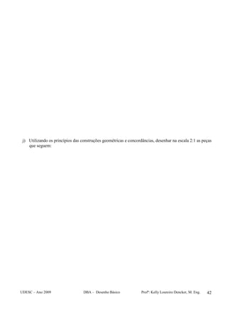 UDESC – Ano 2009 DBA – Desenho Básico Profª: Kelly Loureiro Dencker, M. Eng. 42
j) Utilizando os princípios das construções geométricas e concordâncias, desenhar na escala 2:1 as peças
que seguem:
 