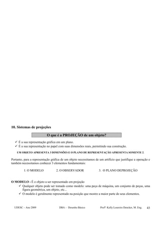 UDESC – Ano 2009 DBA – Desenho Básico Profª: Kelly Loureiro Dencker, M. Eng. 43
10. Sistemas de projeções
O que é a PROJEÇÃO de um objeto?
É a sua representação gráfica em um plano.
É a sua representação no papel com suas dimensões reais, permitindo sua construção.
UM OBJETO APRESENTA 3 DIMENSÕES E O PLANO DE REPRESENTAÇÃO APRESENTA SOMENTE 2.
Portanto, para a representação gráfica de um objeto necessitamos de um artifício que justifique a operação e
também necessitamos conhecer 3 elementos fundamentais:
1. O MODELO 2. O OBSERVADOR 3. O PLANO DEPROJEÇÃO
O MODELO - É o objeto a ser representado em projeção
Qualquer objeto pode ser tomado como modelo: uma peça de máquina, um conjunto de peças, uma
figura geométrica, um objeto, etc...
O modelo é geralmente representado na posição que mostre a maior parte de seus elementos.
 