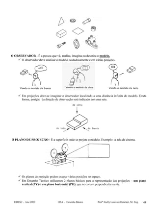 UDESC – Ano 2009 DBA – Desenho Básico Profª: Kelly Loureiro Dencker, M. Eng. 44
O OBSERVADOR - É a pessoa que vê, analisa, imagina ou desenha o modelo.
O observador deve analisar o modelo cuidadosamente e em várias posições.
Em projeções deve-se imaginar o observador localizado a uma distância infinita do modelo. Desta
forma, posição da direção de observação será indicado por uma seta.
O PLANO DE PROJEÇÃO - É a superfície onde se projeta o modelo. Exemplo: A tela de cinema.
Os planos de projeção podem ocupar várias posições no espaço.
Em Desenho Técnico utilizamos 2 planos básicos para a representação das projeções – um plano
vertical (PV) e um plano horizontal (PH), que se cortam perpendicularmente.
 