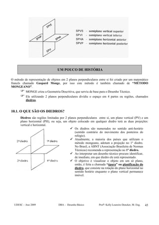 UDESC – Ano 2009 DBA – Desenho Básico Profª: Kelly Loureiro Dencker, M. Eng. 45
UM POUCO DE HISTÓRIA
O método de representação de objetos em 2 planos perpendiculares entre si foi criado por um matemático
francês chamado Gaspard Monge, por isso este método é também chamado de “MÉTODO
MONGEANO”.
MONGE criou a Geometria Descritiva, que serviu de base para o Desenho Técnico.
Ele utilizando 2 planos perpendiculares dividiu o espaço em 4 partes ou regiões, chamados
diedros.
10.1. O QUE SÃO OS DIEDROS?
Diedros são regiões limitadas por 2 planos perpendiculares entre si, um plano vertical (PV) e um
plano horizontal (PH), ou seja, um objeto colocado em qualquer diedro terá as duas projeções:
vertical e horizontal.
Os diedros são numerados no sentido anti-horário
(sentido contrário do movimento dos ponteiros do
relógio).
Atualmente, a maioria dos países que utilizam o
método mongeano, adotam a projeção no 1º diedro.
No Brasil, a ABNT (Associação Brasileira de Normas
Técnicas) recomenda a representação no 1º diedro.
Ao interpretar um desenho técnico procure identificar,
de imediato, em que diedro ele está representado.
O objetivo é visualizar o objeto em um só plano,
então, é feita a chamada “épura” ou planificação do
diedro, que consiste na rotação do plano horizontal no
sentido horário enquanto o plano vertical permanece
imóvel.
 