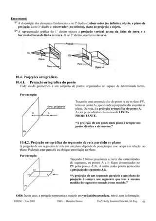 UDESC – Ano 2009 DBA – Desenho Básico Profª: Kelly Loureiro Dencker, M. Eng. 49
Em resumo:
A disposição dos elementos fundamentais no 1º diedro é: observador (no infinito), objeto, e plano de
projeção. Já no 3º diedro é: observador (no infinito), plano de projeção e objeto.
A representação gráfica do 1º diedro mostra a projeção vertical acima da linha de terra e a
horizontal baixo da linha de terra. Já no 3º diedro, ocorrerá o inverso.
10.4. Projeções ortográficas
10.4.1. Projeção ortográfica do ponto
Todo sólido geométrico é um conjunto de pontos organizados no espaço de determinada forma.
Por exemplo:
Traçando uma perpendicular do ponto A até o plano PV,
temos o ponto A1, que é onde a perpendicular encontra o
plano. Ou seja, é a projeção ortográfica do ponto A.
A esta perpendicular chamamos de LINHA
PROJETANTE.
“A projeção de um ponto num plano é sempre um
ponto idêntico a ele mesmo.”
10.4.2. Projeção ortográfica do segmento de reta paralelo ao plano
A projeção de um segmento de reta em um plano depende da posição que esse ocupa em relação ao
plano. Podendo estar paralelo ou oblíquo em relação ao plano.
Por exemplo:
Traçando 2 linhas projetantes a partir das extremidades
do segmento, os pontos A e B ficam determinados no
PV pelos pontos A1B1. A união destes pontos representa
a projeção do segmento AB.
“A projeção de um segmento paralelo a um plano de
projeção é sempre um segmento que tem a mesma
medida do segmento tomado como modelo.”
OBS: Neste caso, a projeção representa o modelo em verdadeira grandeza, isto é, sem deformação.
 