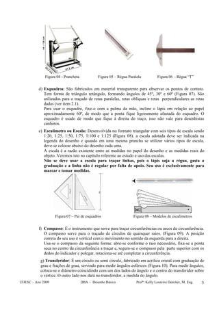 UDESC – Ano 2009 DBA – Desenho Básico Profª: Kelly Loureiro Dencker, M. Eng. 5
Figura 04 - Prancheta Figura 05 – Régua Paralela Figura 06 – Régua “T”
d) Esquadros: São fabricados em material transparente para observar os pontos de contato.
Tem forma de triângulo retângulo, formando ângulos de 45º, 30º e 60º (Figura 07). São
utilizados para o traçado de retas paralelas, retas oblíquas e retas perpendiculares as retas
dadas (ver item 2.1).
Para usar o esquadro, fixe-o com a palma da mão, incline o lápis em relação ao papel
aproximadamente 60º, de modo que a ponta fique ligeiramente afastada do esquadro. O
esquadro é usado de modo que fique à direita do traço, isso não vale para desenhistas
canhotos.
e) Escalímetro ou Escala: Desenvolvida no formato triangular com seis tipos de escala sendo
1:20, 1:25, 1:50, 1:75, 1:100 e 1:125 (Figura 08). a escala adotada deve ser indicada na
legenda do desenho e quando em uma mesma prancha se utilizar vários tipos de escala,
deve-se colocar abaixo do desenho cada uma.
A escala é a razão existente entre as medidas no papel do desenho e as medidas reais do
objeto. Veremos isto no capitulo referente ao estudo e uso das escalas.
Não se deve usar a escala para traçar linhas, pois o lápis suja a régua, gasta a
graduação e a linha não é regular por falta de apoio. Seu uso é exclusivamente para
marcar e tomar medidas.
Figura 07 – Par de esquadros Figura 08 – Modelos de escalímetros
f) Compasso: É o instrumento que serve para traçar circunferências ou arcos de circunferência.
O compasso serve para o traçado de círculos de quaisquer raios. (Figura 09). A posição
correta do seu uso é vertical com o movimento no sentido da esquerda para a direita.
Usa-se o compasso da seguinte forma: abre-se conforme o raio necessário, fixa-se a ponta
seca no centro da circunferência a traçar e, segura-se o compasso pela parte superior com os
dedos do indicador e polegar, rotaciona-se até completar a circunferência.
g) Transferidor: É um círculo ou semi círculo, fabricado em acrílico cristal com graduação de
grau e frações de grau, servindo para medir ângulos esféricos (Figura 10). Para medir ângulos,
coloca-se o diâmetro coincidindo com um dos lados do ângulo e o centro do transferidor sobre
o vértice. O outro lado nos dará no transferidor, a medida do ângulo.
 