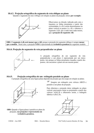 UDESC – Ano 2009 DBA – Desenho Básico Profª: Kelly Loureiro Dencker, M. Eng. 50
10.4.3. Projeção ortográfica do segmento de reta obliquo ao plano
Quando o segmento de reta é oblíquo em relação ao plano de projeção, temos por exemplo:
Observamos na direção indicada pela seta e
traçamos as linhas projetantes a partir das
extremidades A e B e assim determinamos no
plano vertical os pontos A1 e B1 e obtemos o
segmento A1B1 que é nada mais nada menos,
que a projeção do segmento AB.
OBS: O segmento A1B1 será menor que o AB, porque a projeção do segmento oblíquo é sempre menor
que o modelo. Neste caso, a projeção NÃO é representada na verdadeira grandeza do segmento modelo.
10.4.4. Projeção do segmento de reta perpendicular ao plano
A projeção ortográfica de um segmento de reta
perpendicular a um plano é representada por um único
ponto, isto porque as linhas projetantes traçadas a partir dos
pontos, vão encontrar o plano em um mesmo ponto.
10.4.5. Projeção ortográfica de um retângulo paralelo ao plano
A projeção ortográfica de uma figura plana depende da posição que ela ocupa em relação ao plano.
OBS: Quando a figura plana é paralela ao plano de
projeção, sua projeção é representada em
verdadeira grandeza.
Imagine um retângulo com vértices ABCD e
paralelo a um plano de projeção.
Para obtermos a projeção deste retângulo no plano
vertical, precisamos traçar as projetantes a partir dos
vértices A,B,C,D e obteremos assim, o retângulo
idêntico A1B1C1D1.
 