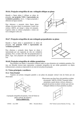 UDESC – Ano 2009 DBA – Desenho Básico Profª: Kelly Loureiro Dencker, M. Eng. 51
10.4.6. Projeção ortográfica de um retângulo obliquo ao plano
Quando a figura plana é oblíqua ao plano de
projeção, sua projeção NÃO é representada em
verdadeira grandeza, isto é, A figura projetada é
diferente da figura modelo.
Para obtermos a projeção desta figura plana
oblíqua, devemos traçar as projetantes a partir dos
vértices ABCD, até atingir o plano de projeção.
Ligamos então os vértices projetados e temos um
novo retângulo A1B1C1D1.
10.4.7. Projeção ortográfica de um retângulo perpendicular ao plano
Quando a figura plana é perpendicular ao plano de
projeção, sua projeção NÃO é representada em
verdadeira grandeza.
Para obtermos a projeção desta figura no plano é
representada por um segmento de reta em verdadeira
grandeza. Pois, os lados AD e BC são perpendiculares ao
plano, logo, suas projeções são representadas por uma
reta.
10.4.8. Projeção ortográfica de sólidos geométricos
Para produzir um objeto, é necessário conhecer todos os seus elementos em verdadeira grandeza. Por
isto, em Desenho técnico para representar a projeção ortográfica de um sólido geométrico ou objeto
tridimensional, costuma-se representá-lo em mais de um plano de projeção.
11. Vistas principais e auxiliares
11.1. Vista frontal
Vejamos um prisma retangular paralelo a um plano de projeção vertical visto de frente por um
observador:
A projeção ortográfica do prisma, visto de frente no
plano vertical, dá origem à
VISTA FRONTAL.
Observamos que duas faces são paralelas ao plano
de projeção: ABCD e EFGH. Traçando linhas
projetantes a partir destes vértices, obtemos a
projeção do prisma no plano vertical, que será um
retângulo idêntico às faces paralelas ao plano.
 