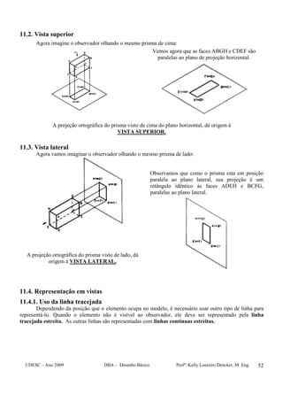 UDESC – Ano 2009 DBA – Desenho Básico Profª: Kelly Loureiro Dencker, M. Eng. 52
11.2. Vista superior
Agora imagine o observador olhando o mesmo prisma de cima:
Vemos agora que as faces ABGH e CDEF são
paralelas ao plano de projeção horizontal.
A projeção ortográfica do prisma visto de cima do plano horizontal, dá origem à
VISTA SUPERIOR.
11.3. Vista lateral
Agora vamos imaginar o observador olhando o mesmo prisma de lado:
A projeção ortográfica do prisma visto de lado, dá
origem à VISTA LATERAL.
Observamos que como o prisma esta em posição
paralela ao plano lateral, sua projeção é um
retângulo idêntico às faces ADEH e BCFG,
paralelas ao plano lateral.
11.4. Representação em vistas
11.4.1. Uso da linha tracejada
Dependendo da posição que o elemento ocupa no modelo, é necessário usar outro tipo de linha para
representá-lo. Quando o elemento não é visível ao observador, ele deve ser representado pela linha
tracejada estreita. As outras linhas são representadas com linhas contínuas estreitas.
 