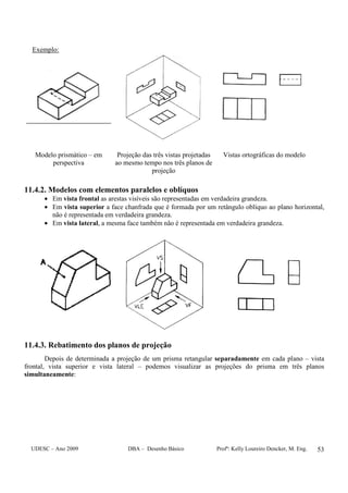 UDESC – Ano 2009 DBA – Desenho Básico Profª: Kelly Loureiro Dencker, M. Eng. 53
Exemplo:
Modelo prismático – em
perspectiva
Projeção das três vistas projetadas
ao mesmo tempo nos três planos de
projeção
Vistas ortográficas do modelo
11.4.2. Modelos com elementos paralelos e oblíquos
• Em vista frontal as arestas visíveis são representadas em verdadeira grandeza.
• Em vista superior a face chanfrada que é formada por um retângulo oblíquo ao plano horizontal,
não é representada em verdadeira grandeza.
• Em vista lateral, a mesma face também não é representada em verdadeira grandeza.
11.4.3. Rebatimento dos planos de projeção
Depois de determinada a projeção de um prisma retangular separadamente em cada plano – vista
frontal, vista superior e vista lateral – podemos visualizar as projeções do prisma em três planos
simultaneamente:
 