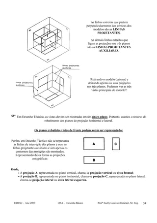 UDESC – Ano 2009 DBA – Desenho Básico Profª: Kelly Loureiro Dencker, M. Eng. 54
As linhas estreitas que partem
perpendicularmente dos vértices dos
modelos são as LINHAS
PROJETANTES.
As demais linhas estreitas que
ligam as projeções nos três planos
são as LINHAS PROJETANTES
AUXILIARES.
Retirando o modelo (prisma) e
deixando apenas as suas projeções
nos três planos. Podemos ver as três
vistas principais do modelo!!
Em Desenho Técnico, as vistas devem ser mostradas em um único plano. Portanto, usamos o recurso do
rebatimento dos planos de projeção horizontal e lateral.
Os planos rebatidos vistos de frente podem assim ser representado:
Porém, em Desenho Técnico não se representa
as linhas de interseção dos planos e nem as
linhas projetantes auxiliares e sim apenas os
contornos das projeções são mostrados.
Representando desta forma as projeções
ortográficas:
Onde,
• A projeção A, representada no plano vertical, chama-se projeção vertical ou vista frontal;
• A projeção B, representada no plano horizontal, chama-se projeção C, representada no plano lateral,
chama-se projeção lateral ou vista lateral esquerda.
 