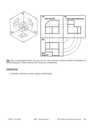 UDESC – Ano 2009 DBA – Desenho Básico Profª: Kelly Loureiro Dencker, M. Eng. 55
Obs: Para a representação técnica de peças em três vistas, devemos eliminar as linhas de limitação dos
planos de projeção e linhas auxiliares, mas conserva-se o alinhamento.
EXERCÍCIOS
a) Desenhar a mão livre as vistas: superior e lateral direita
 