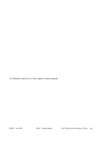 UDESC – Ano 2009 DBA – Desenho Básico Profª: Kelly Loureiro Dencker, M. Eng. 56
b) Desenhar a mão livre as vistas: superior e lateral esquerda.
 
