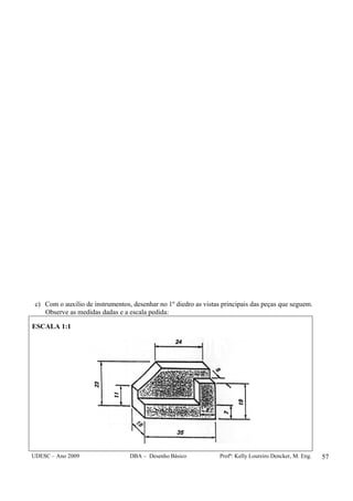 UDESC – Ano 2009 DBA – Desenho Básico Profª: Kelly Loureiro Dencker, M. Eng. 57
c) Com o auxilio de instrumentos, desenhar no 1º diedro as vistas principais das peças que seguem.
Observe as medidas dadas e a escala pedida:
ESCALA 1:1
 