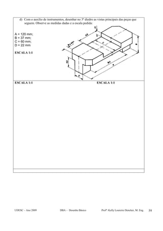 UDESC – Ano 2009 DBA – Desenho Básico Profª: Kelly Loureiro Dencker, M. Eng. 59
d) Com o auxilio de instrumentos, desenhar no 3º diedro as vistas principais das peças que
seguem. Observe as medidas dadas e a escala pedida:
A = 120 mm;
B = 37 mm;
C = 60 mm;
D = 22 mm
ESCALA 1:1
ESCALA 1:1 ESCALA 1:1
 