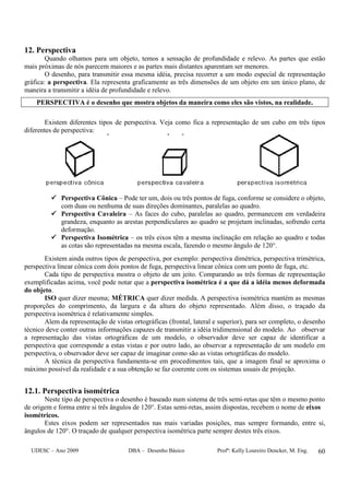 UDESC – Ano 2009 DBA – Desenho Básico Profª: Kelly Loureiro Dencker, M. Eng. 60
12. Perspectiva
Quando olhamos para um objeto, temos a sensação de profundidade e relevo. As partes que estão
mais próximas de nós parecem maiores e as partes mais distantes aparentam ser menores.
O desenho, para transmitir essa mesma idéia, precisa recorrer a um modo especial de representação
gráfica: a perspectiva. Ela representa graficamente as três dimensões de um objeto em um único plano, de
maneira a transmitir a idéia de profundidade e relevo.
PERSPECTIVA é o desenho que mostra objetos da maneira como eles são vistos, na realidade.
Existem diferentes tipos de perspectiva. Veja como fica a representação de um cubo em três tipos
diferentes de perspectiva:
Perspectiva Cônica – Pode ter um, dois ou três pontos de fuga, conforme se considere o objeto,
com duas ou nenhuma de suas direções dominantes, paralelas ao quadro.
Perspectiva Cavaleira – As faces do cubo, paralelas ao quadro, permanecem em verdadeira
grandeza, enquanto as arestas perpendiculares ao quadro se projetam inclinadas, sofrendo certa
deformação.
Perspectiva Isométrica – os três eixos têm a mesma inclinação em relação ao quadro e todas
as cotas são representadas na mesma escala, fazendo o mesmo ângulo de 120°.
Existem ainda outros tipos de perspectiva, por exemplo: perspectiva dimétrica, perspectiva trimétrica,
perspectiva linear cônica com dois pontos de fuga, perspectiva linear cônica com um ponto de fuga, etc.
Cada tipo de perspectiva mostra o objeto de um jeito. Comparando as três formas de representação
exemplificadas acima, você pode notar que a perspectiva isométrica é a que dá a idéia menos deformada
do objeto.
ISO quer dizer mesma; MÉTRICA quer dizer medida. A perspectiva isométrica mantém as mesmas
proporções do comprimento, da largura e da altura do objeto representado. Além disso, o traçado da
perspectiva isométrica é relativamente simples.
Alem da representação de vistas ortográficas (frontal, lateral e superior), para ser completo, o desenho
técnico deve conter outras informações capazes de transmitir a idéia tridimensional do modelo. Ao observar
a representação das vistas ortográficas de um modelo, o observador deve ser capaz de identificar a
perspectiva que corresponde a estas vistas e por outro lado, ao observar a representação de um modelo em
perspectiva, o observador deve ser capaz de imaginar como são as vistas ortográficas do modelo.
A técnica da perspectiva fundamenta-se em procedimentos tais, que a imagem final se aproxima o
máximo possível da realidade e a sua obtenção se faz coerente com os sistemas usuais de projeção.
12.1. Perspectiva isométrica
Neste tipo de perspectiva o desenho é baseado num sistema de três semi-retas que têm o mesmo ponto
de origem e forma entre si três ângulos de 120°. Estas semi-retas, assim dispostas, recebem o nome de eixos
isométricos.
Estes eixos podem ser representados nas mais variadas posições, mas sempre formando, entre si,
ângulos de 120°. O traçado de qualquer perspectiva isométrica parte sempre destes três eixos.
 