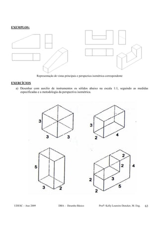 UDESC – Ano 2009 DBA – Desenho Básico Profª: Kelly Loureiro Dencker, M. Eng. 63
EXEMPLOS:
Representação de vistas principais e perspectica isométrica correspondente
EXERCÍCIOS
a) Desenhar com auxilio de instrumentos os sólidos abaixo na escala 1:1, seguindo as medidas
especificadas e a metodologia da perspectiva isométrica.
 