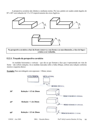 UDESC – Ano 2009 DBA – Desenho Básico Profª: Kelly Loureiro Dencker, M. Eng. 66
A perspectiva cavaleira não obedece a nenhuma norma. Por isso, podem ser usados ainda ângulos de
30° e 60° com reduções de 1/3 e 2/3 respectivamente dos eixos fugitivos.
12.2.1. Traçado da perspectiva cavaleira
As medidas horizontais e verticais – que são as que formam a face que é representada em vista de
frente – não sofrem reduções. Já as medidas marcadas sobre a linha oblíqua, sofrem uma redução conforme
mostra o esquema abaixo:
Exemplo: Para um retângulo com espessura = 20mm, temos:
30⁰
45⁰
60⁰
Redução = 1/3 de 20mm
Redução = ½ de 20mm
Redução = 2/3 de 20mm
Na perspectiva cavaleira a face da frente conserva a sua forma e as suas dimensões, a face de fuga é
a única a ser reduzida.
 
